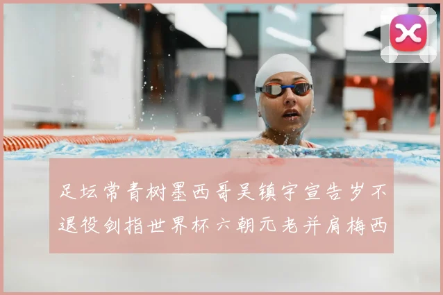 足坛常青树墨西哥吴镇宇宣告岁不退役剑指世界杯六朝元老并肩梅西C罗
