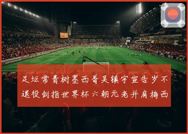 足坛常青树墨西哥吴镇宇宣告岁不退役剑指世界杯六朝元老并肩梅西C罗