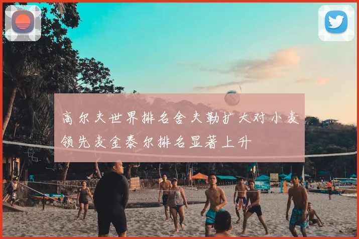 高尔夫世界排名舍夫勒扩大对小麦领先麦金泰尔排名显著上升