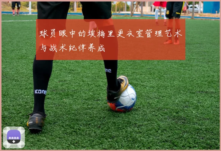 球员眼中的埃梅里更衣室管理艺术与战术纪律养成