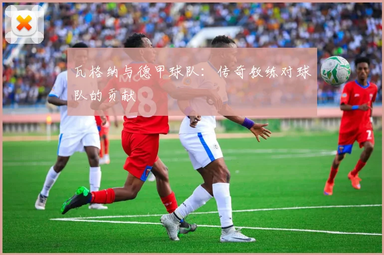 瓦格纳与德甲球队：传奇教练对球队的贡献